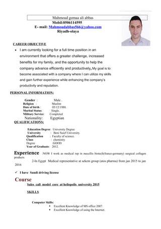 Mahmoud gomaa ali abbas
Mobil:0506114595
E- mail: Mahmoudabbas566@yahoo.com
Riyadh-olaya
CAREER OBJECTIVE
• I am currently looking for a full time position in an
environment that offers a greater challenge, increased
benefits for my family, and the opportunity to help the
company advance efficiently and productively. My goal is to
become associated with a company where I can utilize my skills
and gain further experience while enhancing the company’s
productivity and reputation.
PERSONAL INFORMATION:
Gender : Male .
Religion : Muslim
Date of birth : 05/12/1988.
Marital Status: Single.
Military Service: Completed
Nationality: Egyptian
QUALIFICATIONS:
Education Degree: University Degree
University : Beni Suief University.
Qualification : Faculty of science.
Class : chemistry
Degree :GOOD
Year of Graduate: 2012.
Experience :NOW I work as medical rep in mecellis biotech(france-germany) surgical collagen
products
2-In Egypt Medical representative at sekem group (atos pharma) from jan 2015 to jan
2016
 I have Saudi driving license
Course
Sales call model core at heliopolis university 2015
SKILLS
Computer Skills:
 Excellent Knowledge of MS office 2007.
 Excellent Knowledge of using the Internet.
 