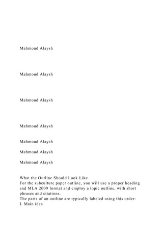 Mahmoud Alaysh
Mahmoud Alaysh
Mahmoud Alaysh
Mahmoud Alaysh
Mahmoud Alaysh
Mahmoud Alaysh
Mahmoud Alaysh
What the Outline Should Look Like
For the subculture paper outline, you will use a proper heading
and MLA 2009 format and employ a topic outline, with short
phrases and citations.
The parts of an outline are typically labeled using this order:
I. Main idea
 