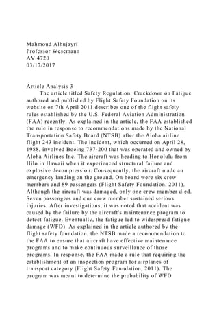 Mahmoud Alhujayri
Professor Wesemann
AV 4720
03/17/2017
Article Analysis 3
The article titled Safety Regulation: Crackdown on Fatigue
authored and published by Flight Safety Foundation on its
website on 7th April 2011 describes one of the flight safety
rules established by the U.S. Federal Aviation Administration
(FAA) recently. As explained in the article, the FAA established
the rule in response to recommendations made by the National
Transportation Safety Board (NTSB) after the Aloha airline
flight 243 incident. The incident, which occurred on April 28,
1988, involved Boeing 737-200 that was operated and owned by
Aloha Airlines Inc. The aircraft was heading to Honolulu from
Hilo in Hawaii when it experienced structural failure and
explosive decompression. Consequently, the aircraft made an
emergency landing on the ground. On board were six crew
members and 89 passengers (Flight Safety Foundation, 2011).
Although the aircraft was damaged, only one crew member died.
Seven passengers and one crew member sustained serious
injuries. After investigations, it was noted that accident was
caused by the failure by the aircraft's maintenance program to
detect fatigue. Eventually, the fatigue led to widespread fatigue
damage (WFD). As explained in the article authored by the
flight safety foundation, the NTSB made a recommendation to
the FAA to ensure that aircraft have effective maintenance
programs and to make continuous surveillance of those
programs. In response, the FAA made a rule that requiring the
establishment of an inspection program for airplanes of
transport category (Flight Safety Foundation, 2011). The
program was meant to determine the probability of WFD
 
