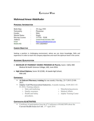 Curriculum Vitae
Mahmoud Anwar Abdelkader
PERSONAL INFORMATION
Birth Date : 29-Aug-1993
Nationality : Plastenian
Gender : Male
Marital Status : Single
Driving License : 137526 – RAK
Address : United Arab Emirates, RAK
Email : Mahamood93@hotmail.com
Mobile NO. : +971-528249927
CAREER OBJECTIVE
Seeking a position in challenging environment, where we can share knowledge, Skills and
experience in order to reach the company objectives and reach the optimum level in the carrier.
ACADEMIC QUALIFICATION
• BACHELOR OF PHARMACY DEGREE PROGRAM (B Pharm), Score: 3.8/4, RAK
Medical & Health Sciences College, UAE, June-2016.
• High School Diploma, Score: 92.3/100, Al-Jawda high School,
RAK-UAE
EXPERIENCE
 Al Zahrawi Pharmacy training for one month, 8 hrs/day, 25-7-2015-25-08-
2015.
 Julphar Gulf Pharmaceutical Industries, 4 months training, 18-09-2015- 07-
01-2016, Training subjects:
o Sales and marketing
o Quality assurance
o Health and Safety
procedures.
o Manufacturing process.
o Medical Affairs.
o Julphar Training Center
CERTIFICATES & ACTIVITIES
 Certificate of participation from the 4th
Conference of RAKCOPS about the
Current Health Issues in UAE. 17th
April 2014.
 