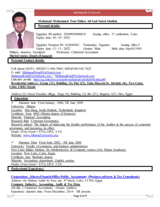 MAHMOUD ATTALLAH
Page 1 of 7
Mahmoud Mohammed Nour Eldien Ali Gad Saied Attallah
Personal details:
Egyptian ID number: 28509038800618 Issuing office: 1st, settlement, Cairo
Expiry date: 30 / 10 / 2022
Egyptian Passport ID: A16844501 Nationality: Egyptian Issuing office:3
Expiry date: 13 / 11 / 2022 Gender: Male Birth date: Sep/03/1985
Military situation: Exempted Profession: Chartered Accountant
Marital status: Single-(Engaged)
Personal Contact details:
Cell phone-(EGY): (002)0111-846-7060 / (002)0100-542-7425
E- mail: MahmoudNour85@Gmail.com /
MahmoudGad85@Outlook.com = MahmoudGad85@hotmail.com
LinkedIn profile: https://eg.linkedin.com/pub/mahmoud-attallah/60/a0a/a40
Residential Address: Group (11), Building (1), Flat (21), Taha Hussein St, Alrehab city, New Cairo,
Cairo 11841, Egypt.
Address (2): Green Paradise village, Stage (4), Building (1), flat (21), Alagamy k21, Alex, Egypt.
Education:
 Duration time: From January. 2008, Till June 2009
University: Alhuraa
Location: Den Haag, South Holland, Netherlands Kingdom
Certificate Type: MSC (Master degree of Sciences):
Majority: Financial Accounting.
Research field: Corporate Governance.
Research subject: The Impact of improving the Quality performance of the Auditor in the success of corporate
governance and increasing its effect.
Grade: (Very Good = 87%), GPA: 3.5/4
Website: www.AlhuraaUniversity.org
 Duration Time: From Sept. 2002 – Till June 2006
University: Faculty of commerce and business administration
New Cairo Higher Institute for Administration & Computer science-(Ain Shams Academy).
Location: New Cairo, Cairo, Egypt.
Certificate type: Bachelor degree.
Majority: Accounting department- English section.
Grade: (Very Good = 81%), GPA: 3.2/4
Professional Experience:
Corporation: (Shereef-Sameh-Office-Public Accountants (Business advisors & Tax Consultants)
Address: 64, Hisham Labib St, Nasr city, 8th block, Cairo, 11765, Egypt.
Company Industry: Accounting, Audit & Tax Firm.
Job title :( Chartered Accountant) - (Senior Auditor).
Experience duration time: From December, 2014 – Till present.
 