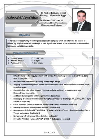 Page 1 of 5
To have a good opportunity of working in a respectable company which will afford me the chance to
provide my acquired skills and knowledge in your organization as well as the experience to learn modern
technology and obtain new skills.
 Date of birth:
 Marital Status:
 Nationality:
 22/08/1988.
 Single.
 Egyptian.
 Infrastructure Technology Specialist with almost 7 years of experience in the IT Field. Solid
skills in complex.
 Infrastructure architecture planning and strategic design.
 Scoping, project management and technical documentation. Responsible for complex projects
including server.
 Consolidation, migration, disaster recovery and site resiliency in large enterprises.
Demonstrated leadership.
 And team building skills within organizations Specialties.
 Messaging & Collaboration Infrastructure (Active Directory- Exchange 2016-2013/2010/2007
.(– Lync Servers 2013
 Cloud Solutions (Hyper-v -VMware VSphere ESX – VDI - Server virtualization).
 Identity and Access Management Solution (ADFS - RMS).
 Management Solutions (SCCM - SCOM - SCVMM -SCDPM -VCenter - Symantec Backup Exec -
Veeam backup and Replication).
 Networking Infrastructure (Cisco Switches and router)
 Firewall ( PFSENSE – Microsoft " ISA & TMG "– Cyberoom – Sophos )
Mahmoud El-Sayed Hwas
Mobile: 002 01007490100
Email: Mahmoud.hwas@hotmail.com
Mahmoud.hwas@Aol.com
10 Abd El Fattah El Tawel,
Fleming , Alexandria. Egypt
 