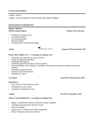 LANGUAGES SKILLS
• Arabic: (Native)
 English : Good command of both written and spoken English.
EMPLOYMENT EXPERIENCE
Finance Director
Tiba for medical support October-2015 to present
 Preparing accounting system
 Accounting Guidance
 Account management
 Financial analysis
 The preparation of the estimated budget
Auditor January-2015 to September 2015
Wahid Abdel Ghaffar & Co – Accounting & Auditing Firm
 Evaluating and testing internal control systems.
 Setting and preparing audit plans.
 Preparing audit programs.
 Performing analytical procedures and test of details.
 Gathering findings and evaluating its materiality to be reported as matters for manager and partner
attention.
 Preparing management letters.
 Financial statement preparation.
 Preparing tax returns.
Accountant September 2014 to January 2015
Radio Shack
 Data entry for 14 branch in head office
 Preparing the revenue entries
 evaluating and analyzing invoices
Auditor Feb-2012 to September -2014
Nader & Tarek Elhelaly &Co– Accounting & Auditing Firm
 helping in preparing the financial statements of many companies
 evaluating and analyzing the financial records
 Bank reconciliation
 gauging levels of financial risk within organizations
 Follow Participate in physical inventories
 