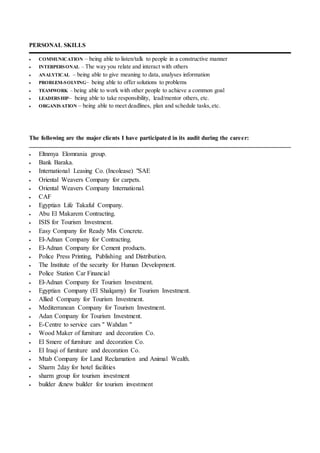 PERSONAL SKILLS
 COMMUNICATION – being able to listen/talk to people in a constructive manner
 INTERPERSONAL – The way you relate and interact with others
 ANALYTICAL – being able to give meaning to data, analyses information
 PROBLEM-SOLVING– being able to offer solutions to problems
 TEAMWORK – being able to work with other people to achieve a common goal
 LEADERSHIP– being able to take responsibility, lead/mentor others, etc.
 ORGANISATION – being able to meet deadlines, plan and schedule tasks,etc.
The following are the major clients I have participated in its audit during the career:
 Eltnmya Elomrania group.
 Bank Baraka.
 International Leasing Co. (Incolease) "SAE
 Oriental Weavers Company for carpets.
 Oriental Weavers Company International.
 CAF
 Egyptian Life Takaful Company.
 Abu El Makarem Contracting.
 ISIS for Tourism Investment.
 Easy Company for Ready Mix Concrete.
 El-Adnan Company for Contracting.
 El-Adnan Company for Cement products.
 Police Press Printing, Publishing and Distribution.
 The Institute of the security for Human Development.
 Police Station Car Financial
 El-Adnan Company for Tourism Investment.
 Egyptian Company (El Shalqamy) for Tourism Investment.
 Allied Company for Tourism Investment.
 Mediterranean Company for Tourism Investment.
 Adan Company for Tourism Investment.
 E-Centre to service cars " Wahdan "
 Wood Maker of furniture and decoration Co.
 El Smere of furniture and decoration Co.
 El Iraqi of furniture and decoration Co.
 Mtab Company for Land Reclamation and Animal Wealth.
 Sharm 2day for hotel facilities
 sharm group for tourism investment
 builder &new builder for tourism investment
 