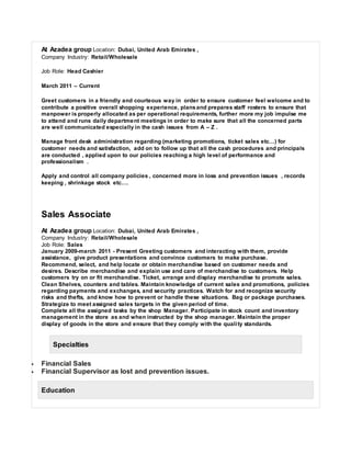 At Azadea group Location: Dubai, United Arab Emirates ,
Company Industry: Retail/Wholesale
Job Role: Head Cashier
March 2011 – Current
Greet customers in a friendly and courteous way in order to ensure customer feel welcome and to
contribute a positive overall shopping experience, plansand prepares staff rosters to ensure that
manpower is properly allocated as per operational requirements, further more my job impulse me
to attend and runs daily department meetings in order to make sure that all the concerned parts
are well communicated especially in the cash issues from A – Z .
Manage front desk administration regarding (marketing promotions, ticket sales etc…) for
customer needs and satisfaction, add on to follow up that all the cash procedures and principals
are conducted , applied upon to our policies reaching a high level of performance and
professionalism .
Apply and control all company policies , concerned more in loss and prevention issues , records
keeping , shrinkage stock etc….
Sales Associate
At Azadea group Location: Dubai, United Arab Emirates ,
Company Industry: Retail/Wholesale
Job Role: Sales
January 2009-march 2011 - Present Greeting customers and interacting with them, provide
assistance, give product presentations and convince customers to make purchase.
Recommend, select, and help locate or obtain merchandise based on customer needs and
desires. Describe merchandise and explain use and care of merchandise to customers. Help
customers try on or fit merchandise. Ticket, arrange and display merchandise to promote sales.
Clean Shelves, counters and tables. Maintain knowledge of current sales and promotions, policies
regarding payments and exchanges, and security practices. Watch for and recognize security
risks and thefts, and know how to prevent or handle these situations. Bag or package purchases.
Strategize to meet assigned sales targets in the given period of time.
Complete all the assigned tasks by the shop Manager. Participate in stock count and inventory
management in the store as and when instructed by the shop manager. Maintain the proper
display of goods in the store and ensure that they comply with the quality standards.
Specialties
 Financial Sales
 Financial Supervisor as lost and prevention issues.
Education
 