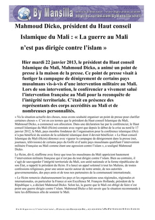 Mahmoud Dicko, président du Haut conseil
    Islamique du Mali : « La guerre au Mali
    n’est pas dirigée contre l’islam »

     Hier mardi 22 janvier 2013, le président du Haut conseil
     Islamique du Mali, Mahmoud Dicko, a animé un point de
     presse à la maison de la presse. Ce point de presse visait à
     fustiger la campagne de dénigrement de certains pays
     musulmans vis-à-vis d’une intervention militaire au Mali.
     Lors de son intervention, le conférencier a vivement salué
     l’intervention française au Mali pour la reconquête de
     l’intégrité territoriale. C’était en présence des
     représentants des corps accrédités au Mali et de
     nombreuses personnalités.
« Vu la situation actuelle des choses, nous avons souhaité organiser un point de presse pour clarifier
certaines choses ». C’est en ces termes que le président du Haut conseil Islamique du Mali,
Mahmoud Dicko, a commencé son allocution. Dans une déclaration lue par le conférencier, le Haut
conseil Islamique du Mali (Hcim) constate avec regret que depuis le début de la crise au nord le 17
janvier 2012, le Mali, pays membre fondateur de l’organisation pour la conférence islamique (Oci)
n’a pas bénéficié du soutien de la solidarité islamique dont il devrait bénéficier. « Le Haut conseil
Islamique du Mali (Hcim) dénonce avec vigueur la campagne de dénigrement dans la presse (net,
journaux, télévisions) de certains pays du Golfe et d’autre pays musulmans qualifiant l’intervention
militaire Française au Mali comme étant une agression contre l’islam », a souligné Mahmoud
Dicko.
Le Hcim, dit-il, réaffirme avec force que tous les musulmans du Mali apprécient hautement
l’intervention militaire française qui n’est pas du tout dirigée contre l’islam. Bien au contraire, il
s’agit de sauvegarder l’intégrité territoriale du Mali, son unité nationale et la forme républicaine de
son État, a rappelé le président du Hcim. Il a lancé un appel solennel à tout les Maliens, de toutes
confessions religieuses, pour une union sacrée autour de notre armée, de nos autorités
gouvernementales, des pays amis et de tous nos partenaires de la communauté internationale.
« Le Hcim remercie chaleureusement les pays et les organisations sous régionales, régionales et
internationales, en particulier la France et son Excellence M. François Hollande, président de la
République », a déclaré Mahmoud Dicko. Selon lui, la guerre que le Mali est obligé de faire n’est
point une guerre dirigée contre l’islam. Mahmoud Dicko a fait savoir que la situation recommande à
taire les différences afin de soutenir le Mali.
 