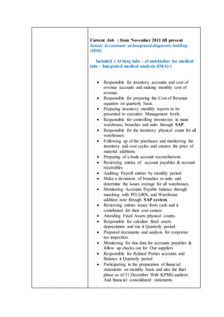 Current Job : from November 2011 till present
Senior Accountant at Integrated diagnostic holding
(IDH)
Included ( Al borg labs – al mokhtabar for medical
labs – Integrated medical analysis (IMA) )
 Responsible for inventory accounts and cost of
revenue accounts and making monthly cost of
revenue.
 Responsible for preparing the Cost of Revenue
equation on quarterly basis.
 Preparing inventory monthly reports to be
presented to executive Management levels.
 Responsible for controlling inventories in main
warehouse, branches and units through SAP.
 Responsible for the inventory physical count for all
warehouses.
 Following up of the purchases and monitoring the
inventory and cost cycles and ensures the price of
material additions.
 Preparing of a bank account reconciliations
 Reviewing entries of account payables & account
receivables
 Auditing Payroll entries by monthly period.
 Make a deviations of branches or units and
determine the issues average for all warehouses
 Monitoring Accounts Payable balance through
matching with PO, GRN, and Warehouse
addition note through SAP system.
 Reviewing entries issues from cash and it
contributed for their cost centers
 Attending Fixed Assets physical counts.
 Responsible for calculate fixed assets
depreciation and run it Quarterly period
 Prepared documents and analysis for corporate
tax inspection.
 Monitoring for due date for accounts payables &
follow up checks out for Our suppliers
 Responsible for Related Parties accounts and
Balance it Quarterly period
 Participating in the preparation of financial
statements on monthly basis and also the final
phase as of 31 December With KPMG auditors
And financial consolidated statements
 
