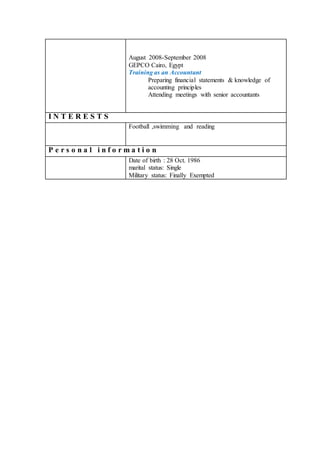 August 2008-September 2008
GEPCO Cairo, Egypt
Training as an Accountant
Preparing financial statements & knowledge of
accounting principles
Attending meetings with senior accountants
I N T E R E S T S
Football ,swimming and reading
P e r s o n a l i n f o r m a t i o n
Date of birth : 28 Oct. 1986
marital status: Single
Military status: Finally Exempted
 