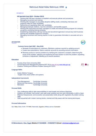 Mahmoud Abdel Hafez Mahmoud, HRM
________________________________
www.asgatech.com
HR Specialist (July 2010 – October 2013)
- Working with HR team members to establish and execute policies and procedures.
- Managing recruitment and training.
- Working with managers to accurately decipher staffing needs, scheduling interviews and
preparing offers for ideal candidates.
- Delivering and negotiating offers with candidates.
- Managing employee relations, new hire orientation, and benefits support.
- Working with executives and team managers to create and execute training program for company
as well as, prioritizing training schedule.
- Establishing relationships with top training and recruitment agencies to ensure top notch business
training and candidate support for company.
- Managing recruitment and training reports in order to guarantee information is accurate and up to
date.
art channels
www.artonline.tv
Customer Service (April 2007 – May 2010)
• Renewal of subscriptions to customers, Maintains customer records by updating account.
• Create new subscriptions, Opens customer accounts by recording account information.
• Resolves product or service problems by clarifying the customer's complaint; determining the
cause of the problem; selecting and explaining the best solution to solve the problem; expediting
correction or adjustment; following up to ensure resolution.
Education
- Faculty of law Cairo University 2003
- Human Resources Management Diploma RITI 2014 www.riti.org www.itida.gov.eg
- Creative Thinking and Effective Problem Solving RITI 2015
Language Skills:
- Arabic (Mother Tongue)
- English (Very Good written and spoken)
Independent Coursework
- Time Management Cambridge University
- Behavioral Interviewing Cambridge University
- Motivation Cambridge University
Personal Skills
- Very challenging skills to take responsibilities to meet targets and achieve objectives.
- Initiative, job oriented, hard worker, work well under pressure and can work individually or within a team
- Effective interpersonal, communication and presentation skills along with negotiation & problem solving
skills
- Well acquainted with modern training trends, oriented and fully aware with the training techniques
Personal Information
Sex: Male | Date of birth: 7/7/1980 | Nationality: Egyptian | Military service: Exempted
_______________________________________________________________________________________________________________________________________
El Mohandessin, Giza, Egypt |Mobile:01154448698 – 01002059716 |Email: mhmhzeroo@gmail.com
 