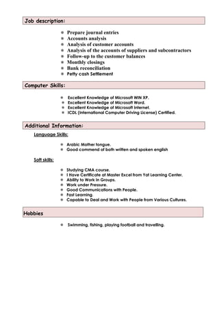 Job description:
 Prepare journal entries
 Accounts analysis
 Analysis of customer accounts
 Analysis of the accounts of suppliers and subcontractors
 Follow-up to the customer balances
 Monthly closings
 Bank reconciliation
 Petty cash Settlement
Computer Skills:
 Excellent Knowledge of Microsoft WIN XP.
 Excellent Knowledge of Microsoft Word.
 Excellent Knowledge of Microsoft Internet.
 ICDL (International Computer Driving License) Certified.
Additional Information:
Language Skills:
 Arabic Mother tongue.
 Good commend of both written and spoken english
Soft skills:
 Studying CMA course.
 I Have Certificate at Master Excel from Yat Learning Center.
 Ability to Work in Groups.
 Work under Pressure.
 Good Communications with People.
 Fast Learning.
 Capable to Deal and Work with People from Various Cultures.
Hobbies
 Swimming, fishing, playing football and travelling.
 