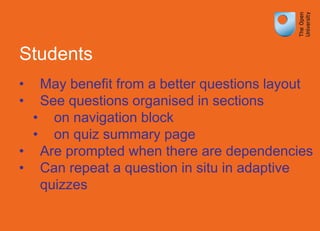 Students
• May benefit from a better questions layout
• See questions organised in sections
• on navigation block
• on quiz summary page
• Are prompted when there are dependencies
• Can repeat a question in situ in adaptive
quizzes
 