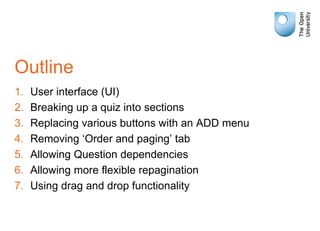 Outline
1. User interface (UI)
2. Breaking up a quiz into sections
3. Replacing various buttons with an ADD menu
4. Removing ‘Order and paging’ tab
5. Allowing Question dependencies
6. Allowing more flexible repagination
7. Using drag and drop functionality
 