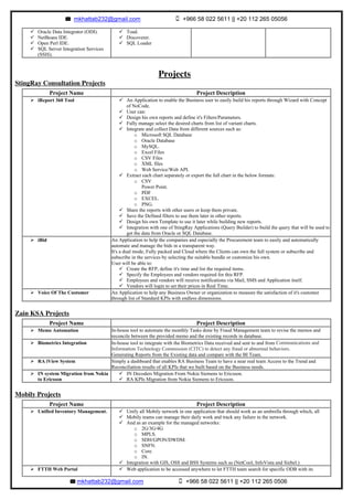 mkhattab232@gmail.com +966 58 022 5611 || +20 112 265 05056
mkhattab232@gmail.com +966 58 022 5611 || +20 112 265 0506	
Projects
StingRay Consultation Projects
Zain KSA Projects
Mobily Projects
ü Oracle Data Integrator (ODI).
ü NetBeans IDE.
ü Open Perl IDE.
ü SQL Server Integration Services
(SSIS).
ü Toad.
ü Discoverer.
ü SQL Loader
Project Name Project Description
Ø iReport 360 Tool ü An Application to enable the Business user to easily build his reports through Wizard with Concept
of NoCode.
ü User can:
ü Design his own reports and define it's Filters/Parameters.
ü Fully manage select the desired charts from list of variant charts.
ü Integrate and collect Data from different sources such as:
o Microsoft SQL Database
o Oracle Database
o MySQL.
o Excel Files
o CSV Files
o XML files
o Web Service/Web API.
ü Extract each chart separately or export the full chart in the below formats:
o CSV
Power Point.
o PDF
o EXCEL.
o PNG.
ü Share the reports with other users or keep them private.
ü Save the Defined filters to use them later in other reports.
ü Design his own Template to use it later while building new reports.
ü Integration with one of StingRay Applications (Query Builder) to build the query that will be used to
get the data from Oracle or SQL Database.
Ø iBid An Application to help the companies and especially the Procurement team to easily and automatically
automate and manage the bids in a transparent way.
It's a dual mode, Fully packed and Cloud where the Clients can own the full system or subscribe and
subscribe in the services by selecting the suitable bundle or customize his own.
User will be able to:
ü Create the RFP, define it's time and list the required items.
ü Specify the Employees and vendors required for this RFP.
ü Employees and vendors will receive notifications via Mail, SMS and Application itself.
ü Vendors will login to set their prices in Real Time.
Ø Voice Of The Customer An Application to help any Business Owner or organization to measure the satisfaction of it's customer
through list of Standard KPIs with endless dimensions.
Project Name Project Description
Ø Memo Automation In-house tool to automate the monthly Tasks done by Fraud Management team to revise the memos and
reconcile between the provided memo and the existing records in database.
Ø Biometrics Integration In-house tool to integrate with the Biometrics Data received and sent to and from Communications and
Information Technology Commission (CITC) to detect any fraud or abnormal behaviors.
Generating Reports from the Existing data and compare with the BI Team.
Ø RA iView System Simply a dashboard that enables RA Business Team to have a near real team Access to the Trend and
Reconciliation results of all KPIs that we built based on the Business needs.
Ø IN system Migration from Nokia
to Ericsson
ü IN Decoders Migration From Nokia Siemens to Ericsson.
ü RA KPIs Migration from Nokia Siemens to Ericsson.
Project Name Project Description
Ø Unified Inventory Management. ü Unify all Mobily network in one application that should work as an umbrella through which, all
ü Mobily teams can manage their daily work and track any failure in the network.
ü And as an example for the managed networks:
o 2G/3G/4G
o MPLS.
o SDH/GPON/DWDM.
o SNFN.
o Core.
o IN.
ü Integration with GIS, OSS and BSS Systems such as (NetCool, InfoVista and Siebel.)
Ø FTTH Web Portal ü Web application to be accessed anywhere to let FTTH team search for specific ODB with its
 