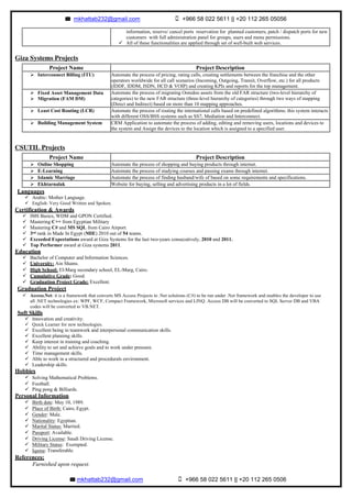 mkhattab232@gmail.com +966 58 022 5611 || +20 112 265 05056
mkhattab232@gmail.com +966 58 022 5611 || +20 112 265 0506	
Giza Systems Projects
CSUTIL Projects
Languages
ü Arabic: Mother Language.
ü English: Very Good Written and Spoken.
Certification & Awards
ü IMS Basics, WDM and GPON Certified.
ü Mastering C++ from Egyptian Military
ü Mastering C# and MS SQL from Cairo Airport.
ü 3rd rank in Made In Egypt (MIE) 2010 out of 54 teams.
ü Exceeded Expectations award at Giza Systems for the last two-years consecutively, 2010 and 2011.
ü Top Performer award at Giza systems 2011.
Education
ü Bachelor of Computer and Information Sciences.
ü University: Ain Shams.
ü High School: El-Marg secondary school, EL-Marg, Cairo.
ü Cumulative Grade: Good.
ü Graduation Project Grade: Excellent.
Graduation Project
ü Access.Net: it is a framework that converts MS Access Projects to .Net solutions (C#) to be run under .Net framework and enables the developer to use
all .NET technologies ex: WPF, WCF, Compact Framework, Microsoft services and LINQ. Access DB will be converted to SQL Server DB and VBA
codes will be converted to VB.NET.
Soft Skills
ü Innovation and creativity.
ü Quick Learner for new technologies.
ü Excellent being in teamwork and interpersonal communication skills.
ü Excellent planning skills.
ü Keep interest in training and coaching.
ü Ability to set and achieve goals and to work under pressure.
ü Time management skills.
ü Able to work in a structured and procedurals environment.
ü Leadership skills.
Hobbies
ü Solving Mathematical Problems.
ü Football.
ü Ping pong & Billiards.
Personal Information
ü Birth date: May 10, 1989.
ü Place of Birth: Cairo, Egypt.
ü Gender: Male.
ü Nationality: Egyptian.
ü Marital Status: Married.
ü Passport: Available.
ü Driving License: Saudi Driving License.
ü Military Status: Exempted.
ü Iqama: Transferable.
References:
Furnished upon request.
information, reserve/ cancel ports reservation for planned customers, patch / dispatch ports for new
customers with full administration panel for groups, users and menu permissions.
ü All of these functionalities are applied through set of well-built web services.
Project Name Project Description
Ø Interconnect Billing (ITU) Automate the process of pricing, rating calls, creating settlements between the franchise and the other
operators worldwide for all call scenarios (Incoming, Outgoing, Transit, Overflow, etc.) for all products
(IDDF, IDDM, ISDN, HCD & VOIP) and creating KPIs and reports for the top management.
Ø Fixed Asset Management Data
Ø Migration (FAM DM)
Automate the process of migrating Ooredoo assets from the old FAR structure (two-level hierarchy of
categories) to the new FAR structure (three-level hierarchy of categories) through two ways of mapping
(Direct and Indirect) based on more than 10 mapping approaches.
Ø Least Cost Routing (LCR) Automate the process of routing the international calls based on predefined algorithms; this system interacts
with different OSS/BSS systems such as SS7, Mediation and Interconnect.
Ø Building Management System CRM Application to automate the process of adding, editing and removing users, locations and devices to
the system and Assign the devices to the location which is assigned to a specified user.
Project Name Project Description
Ø Online Shopping Automate the process of shopping and buying products through internet.
Ø E-Learning Automate the process of studying courses and passing exams through internet.
Ø Islamic Marriage Automate the process of finding husband/wife of based on some requirements and specifications.
Ø Ekhtarnalak Website for buying, selling and advertising products in a lot of fields.
 