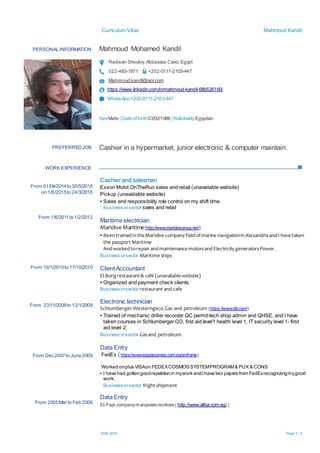 Curriculum Vitae Mahmoud Kandil
2002-2018 Page 1 / 3
PERSONAL INFORMATION Mahmoud Mohamed Kandil
Radwan Shoukry,Abbassia,Cairo,Egypt
022-483-1871 +202-0111-2103-447
Mahmoud.kandil@aol.com
https://www.linkedin.com/in/mahmoud-kandil-68b526169/
WhatsApp+202-0111-2103-447
SexMale | Date ofbirth03/02/1986 | NationalityEgyptian
WORK EXPERIENCE
PREFERREDJOB Cashier in a hypermarket, junior electronic & computer maintain.
From 01/04/2014to 30/5/2015
on 1/6/2015to 24/3/2016
From 1/6/2011to 1/2/2012
From 19/1/2010to 17/10/2010
From 23/11/2008to 12/1/2009
From Dec2007to June2009
From 2005Mar to Feb 2006
Cashier and salesman
Exxon Mobil OnTheRun sales and retail (unavailable website)
Pickup (unavailable website)
▪ Sales and responsibility role control on my shift time.
Business orsector sales and retail
Maritime electrician
Maridive Maritime(http://www.maridivegroup.net/)
▪ BeentrainedintheMaridive company fieldofmarine navigationinAlexandriaandI have taken
the passport Maritime
Andworkedtorepair andmaintenance motorsand Electricity generatorsPower.
Business orsector Maritime ships
ClientAccountant
El-Borg restaurant& café (unavailablewebsite)
▪ Organized and payment check clients.
Business orsector restaurant and cafe
Electronic technician
Schlumberger Westerngeco Gas and petroleum (https://www.slb.com/)
▪ Trained of mechanic driller recorder QC permit-tech shop admin and QHSE, and I have
taken courses in Schlumberger CO, first aid level1 health level 1, IT security level 1- first
aid level 2.
Business orsector Gasand petroleum
Data Entry
FedEx (https://www.egyptexpress.com.eg/en/home)
Worked onplus VISAon FEDEXCOSMOS SYSTEMPROGRAM& PUX & CONS
▪ I have had gottengoodrepetitionin mywork andI have two papers from FedExrecognizingmygood
work.
Business orsector fright shipment
Data Entry
El-Fajir companymanpowerworkers ( http://www.alfajr.com.eg/ )
 