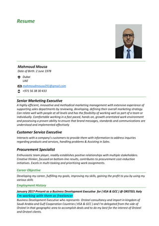 Resume
Mahmoud Mousa
Date of Birth: 2 June 1978
Dubai
UAE
mahmoudmousa291@gmail.com
+971 56 38 30 433
Senior Marketing Executive
A highly efficient, innovative and methodical marketing management with extensive experience of
supporting sales departments by reviewing, developing, defining their overall marketing strategy.
Can relate well with people at all levels and has the flexibility of working well as part of a team or
individually. Comfortable working in a fast paced, hands-on, growth orientated work environment
and possessing a proven ability to ensure that brand messages, standards and communications are
understood and implemented effectively
Customer Service Executive
Interacts with a company’s customers to provide them with information to address inquiries
regarding products and services, handling problems & Assisting in Sales.
Procurement Specialist
Enthusiastic team player, readily establishes positive relationships with multiple stakeholders.
Creative thinker, focused on bottom-line results, contributes to procurement cost-reduction
initiatives. Excels in multi-tasking and prioritizing work assignments.
Career Objective
Developing my career, fulfilling my goals, improving my skills, gaining the profit to you by using my
various skills
Employment History
January 2017-Present as a Business Development Executive for ( KSA & GCC ) @ ORSTEEL Italy
I'm working with them as freelancer
Business Development Executive who represents Orsteel consultancy and import in kingdom of
Saudi Arabia and Gulf Cooperation Countries ( KSA & GCC ) and I'm delegated from the side of
Orsteel in that geographic area to accomplish deals and to do my best for the interest of Orsteel
and Orsteel clients.
 
