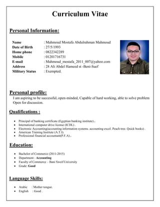 Curriculum Vitae
Personal Information:
Name : Mahmoud Mostafa Abdulrahman Mahmoud
Date of Birth : 27/5/1993
Home phone : 0822342289
Mobile : 01201716731
E-mail : Mahmoud_mostafa_2011_007@yahoo.com
Address : 28 Ali Abdel Hameed st -Beni-Suef
Military Status : Exempted.
Personal profile:
I am aspiring to be successful, open-minded, Capable of hard working, able to solve problem
Open for discussion.
Qualifications :
 Principal of banking certificate (Egyptian banking institute) .
 International computer drive license (ICDL) .
 Electronic Accounting(accounting information systems. accounting excel. Peach tree. Quick books) .
 American Training Institute (A.T.I).
 Professional financial accountant(P.F.A) .
Education:
 Bachelor of Commerce (2011-2015)
 Department : Accounting
 Faculty of Commerce – Bani Sweif University
 Grade: Good
Language Skills:
 Arabic : Mother tongue.
 English : Good .
 