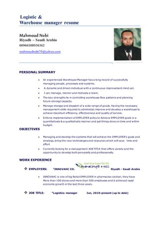 Logistic &
Warehouse manager resume
Mahmoud Nobi
Riyadh – Saudi Arabia
00966508936362
mahmoudnobi70@yahoo.com
PERSONAL SUMMARY
 An experienced Warehouse Manager has a long record of successfully
managing people, processes and systems.
 A dynamic and driven individual with a continuous improvement mind set.
 I can manage, mentor and motivate a team.
 The key strengths lie in controlling warehouse flow patterns and planning
future storage capacity.
 Manage storage and dispatch of a wide range of goods. Having the necessary
management skills required to administer, improve and develop a warehouse to
achieve maximum efficiency, effectiveness and quality of service.
 Enforce implementation of EMPLOYER policy to Achieve EMPLOYER goals in a
quantitatively & a qualitatively manner and get things done on time and within
budget.
OBJECTIVES
 Managing and develop the systems that will achieve the EMPLOYER's goals and
strategy, bring the new technologies and resources which will save time and
effort
 Currently looking for a management JOB TITLE that offers variety and the
opportunity to develop both personally and professionally.
WORK EXPERIENCE
 EMPLOYERS: *INNOVAHC CO. Riyadh - Saudi Arabia
 INNOVAHC is one of big Retail EMPLOYER in pharmacies section; they have
More than 100 stores and more than 500 employees and it achieved rapid
economic growth in the last three years.
 JOB TITLE: *Logistics manager Jun, 2010-present (up to date)
 