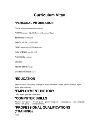 Curriculum Vitae
*PERSONAL INFORMATION
Name: mahmoud rezk mahfouz abdallah
Address:gamgara elgadida/ Banha /al-Qalyubiya / Egypt
Telephone:0133884250
mobile phone : 01205267615
Email: mahmoud_rezk35@yahoo.com
Date of Birth: june 10, 1992
Nationality: egyptian
Sex: Male
Marital Status: Single
Military situation:Served
*EDUCATION
2009-2013: BSc, accounting (average 69.85%), commerce College, benha University, egypt
email: www.bu.edu.eg
*EMPLOYMENT HISTORY
I am a recent graduate I never work
*COMPUTER SKILLS
Windows (very good) IT(very good) powerpoint(good) access (good) word (verygood)
Internet (very good) Excel (excellent)
*PROFESSIONAL QUALIFICATIONS
(TRAINING)
1-icdl
 