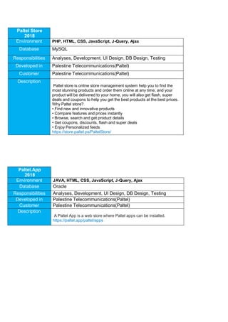 Paltel Store
2018
Environment PHP, HTML, CSS, JavaScript, J-Query, Ajax
Database MySQL
Responsibilities Analyses, Development, UI Design, DB Design, Testing
Developed in Palestine Telecommunications(Paltel)
Customer Palestine Telecommunications(Paltel)
Description
Paltel store is online store management system help you to find the
most stunning products and order them online at any time, and your
product will be delivered to your home, you will also get flash, super
deals and coupons to help you get the best products at the best prices.
Why Paltel store?
• Find new and innovative products
• Compare features and prices instantly
• Browse, search and get product details
• Get coupons, discounts, flash and super deals
• Enjoy Personalized feeds
https://store.paltel.ps/PaltelStore/
Paltel.App
2018
Environment JAVA, HTML, CSS, JavaScript, J-Query, Ajax
Database Oracle
Responsibilities Analyses, Development, UI Design, DB Design, Testing
Developed in Palestine Telecommunications(Paltel)
Customer Palestine Telecommunications(Paltel)
Description
A Paltel App is a web store where Paltel apps can be installed.
https://paltel.app/paltel/apps
 