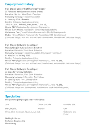 Employment History
Full Stack Senior Software Developer
At Palestine Telecommunications (Paltel)
Location: Nablus ,West Bank ,Palestine
Company Industry: Telecommunication
01 January 2016 - Present
Building Enterprise Applications Using:
Java, PL.SQL, Android, PHP, HTML, CSS, JS,
Oracle ADF (Application Development Framework),
Oracle MAF (Mobile Application Framework) cross platform,
Codename One (Cross-Platform Framework for Mobile Development)
Flutter (Cross-Platform Framework for Android and iOS Development)
(Database design, front end and back end development, web services, test case design)
Full Stack Software Developer
Outsourcing at Hulul Business Solution
Location: Ramallah ,West Bank ,Palestine
Company Industry: Telecommunication, Information Technology
01 May 2013 – 01 May 2015
Building Enterprise Applications Using:
Oracle ADF (Application Development Framework), Java, PL.SQL
(Database design, front end and back end development, web services, test case design)
Full Stack Software Developer
At Experts Turnkey Solutions
Location: Ramallah ,West Bank Palestine
Company Industry: Information Technology
01 January 2013 – 01 January 2016
Building Enterprise Applications Using:
Oracle ADF (Application Development Framework), Java, PL.SQL
(Database design and development, front end and back end development)
Specialties
Programming languages and Frameworks :
Java Oracle ADF,MAF Oracle PL.SQL
PHP, MySQL Android C++
HTML, CSS, JavaScript, jQuery, AJAX, XML Codename One
Flutter
Weblogic Server
Software Engineering
Networking
 