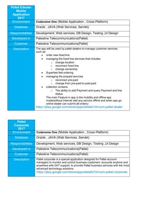 Paltel Edealer
Mobile
Application
2017
Environment Codename One (Mobile Application , Cross Platform)
Database Oracle , JAVA (Web Services, Servlet)
Responsibilities Development, Web services, DB Design, Testing ,UI Design
Developed in Palestine Telecommunications(Paltel)
Customer Palestine Telecommunications(Paltel)
Description The app will be used by paltel dealers to manage customer services
such as:
 order new fixed line
 managing the fixed line services that includes
o change location
o reconnect fixed line
o change ownership
 Superfast Net ordering
 managing the prepaid services
o reconnect pre-paid
o change from pre-paid to post-paid
 collection screens
o The ability to add Payment and query Payment and line
status
The main Feature in app is the mobility and offline app
mode(without Internet add any service offline and when app go
online dealer can submit all orders)
https://play.google.com/store/apps/details?id=com.paltel.dealer
Paltel
Corporate
2017
Environment Codename One (Mobile Application , Cross Platform)
Database Oracle , JAVA (Web Services, Servlet)
Responsibilities Development, Web services, DB Design, Testing ,UI Design
Developed in Palestine Telecommunications(Paltel)
Customer Palestine Telecommunications(Paltel)
Description Paltel corporate is a special application designed for Paltel account
managers to monitor and control business customers’ accounts anytime and
anywhere with 24/7 support, to provide Paltel business services with the most
advanced technology solutions.
https://play.google.com/store/apps/details?id=com.paltel.corporate
 