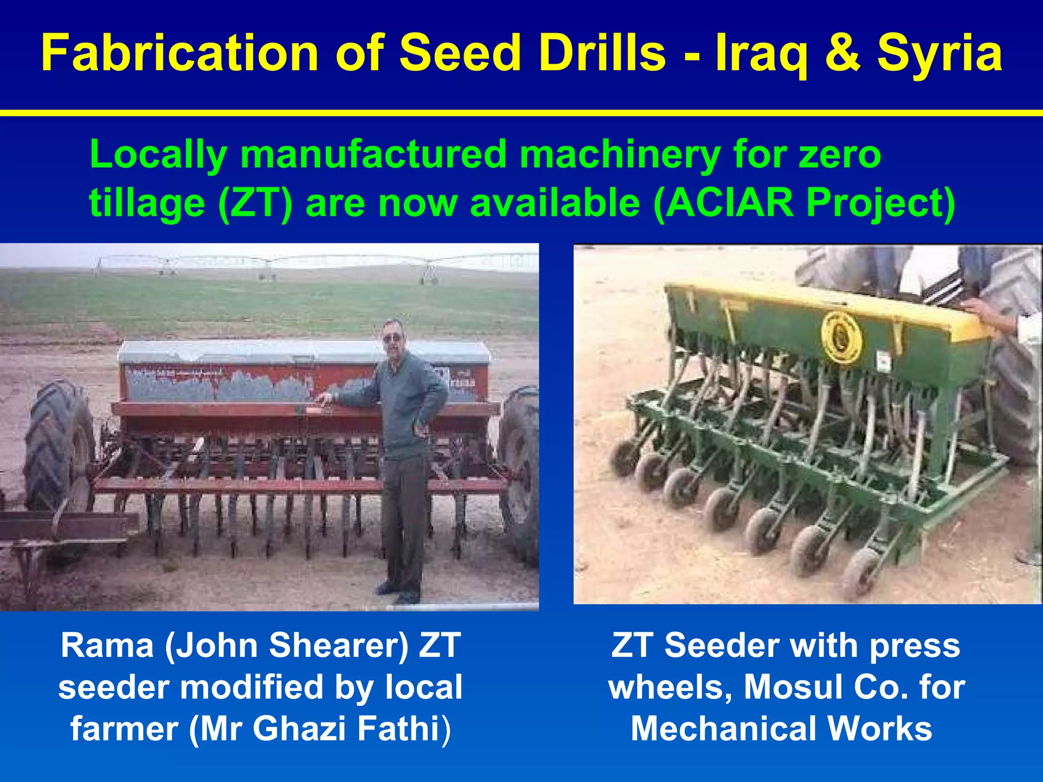 Fabrication of Seed Drills - Iraq & Syria ZT Seeder with press wheels, Mosul Co. for Mechanical Works  Rama (John Shearer) ZT seeder modified by local farmer ( Mr Ghazi Fathi ) Locally manufactured machinery for zero tillage (ZT) are now available (ACIAR Project) 