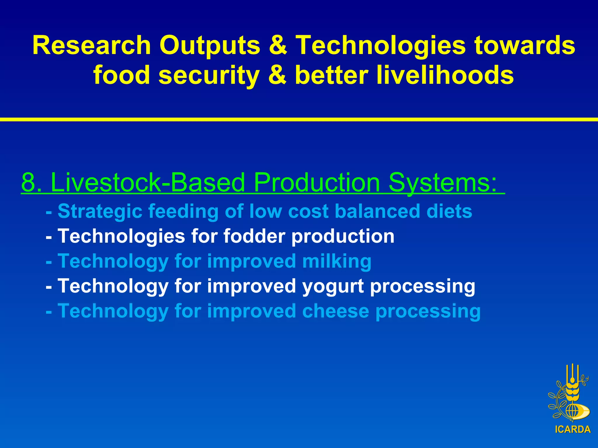 Research Outputs & Technologies towards food security & better livelihoods 8. Livestock-Based Production Systems:  - Strategic feeding of low cost balanced diets  - Technologies for fodder production - Technology for improved milking  - Technology for improved yogurt processing  -   Technology for improved cheese processing 
