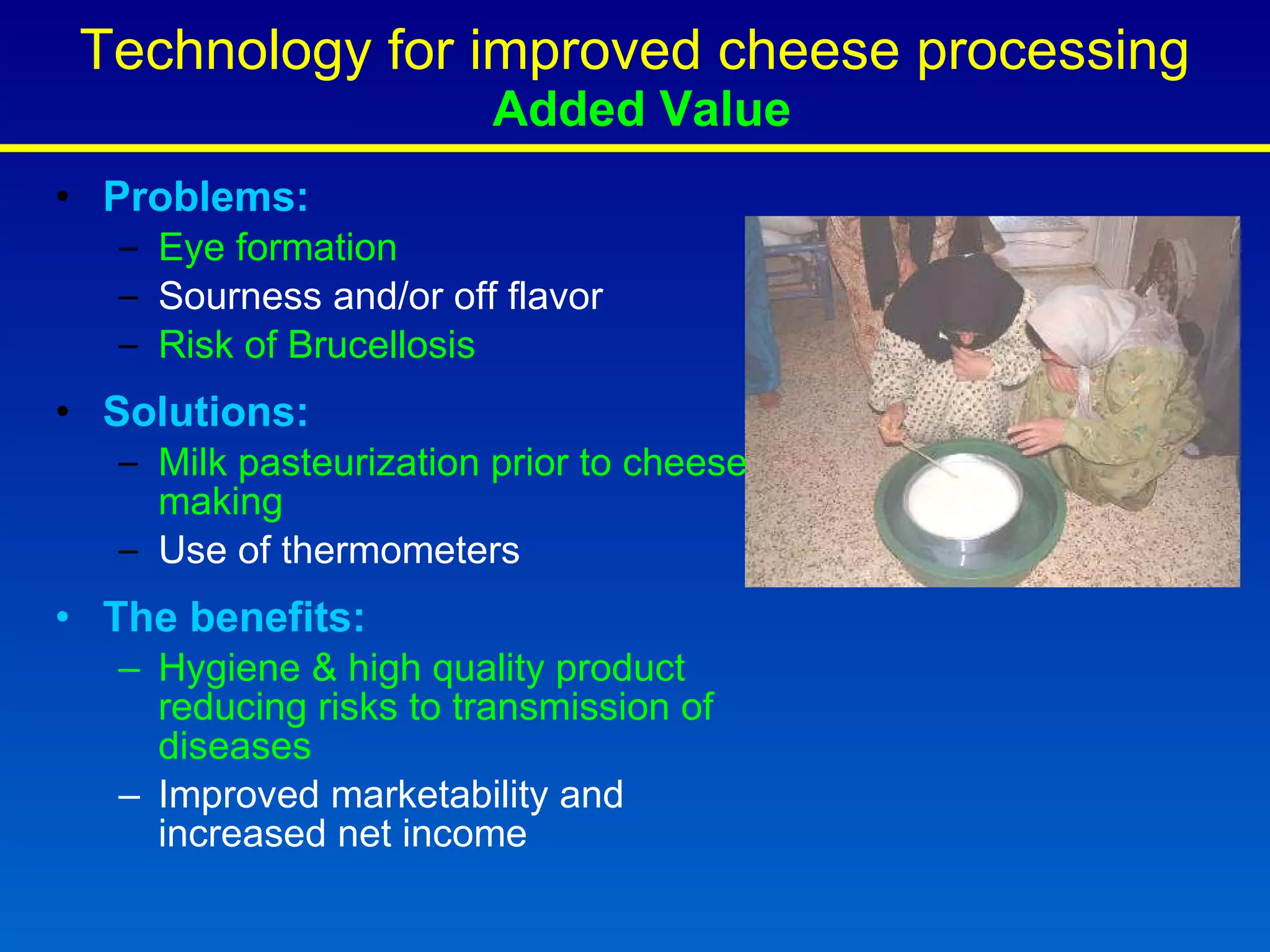 Technology for improved cheese processing   Added Value Problems: Eye formation Sourness and/or off flavor  Risk of Brucellosis Solutions: Milk pasteurization prior to cheese making  Use of thermometers The benefits:  Hygiene & high quality product reducing risks to transmission of diseases Improved marketability and increased net income 