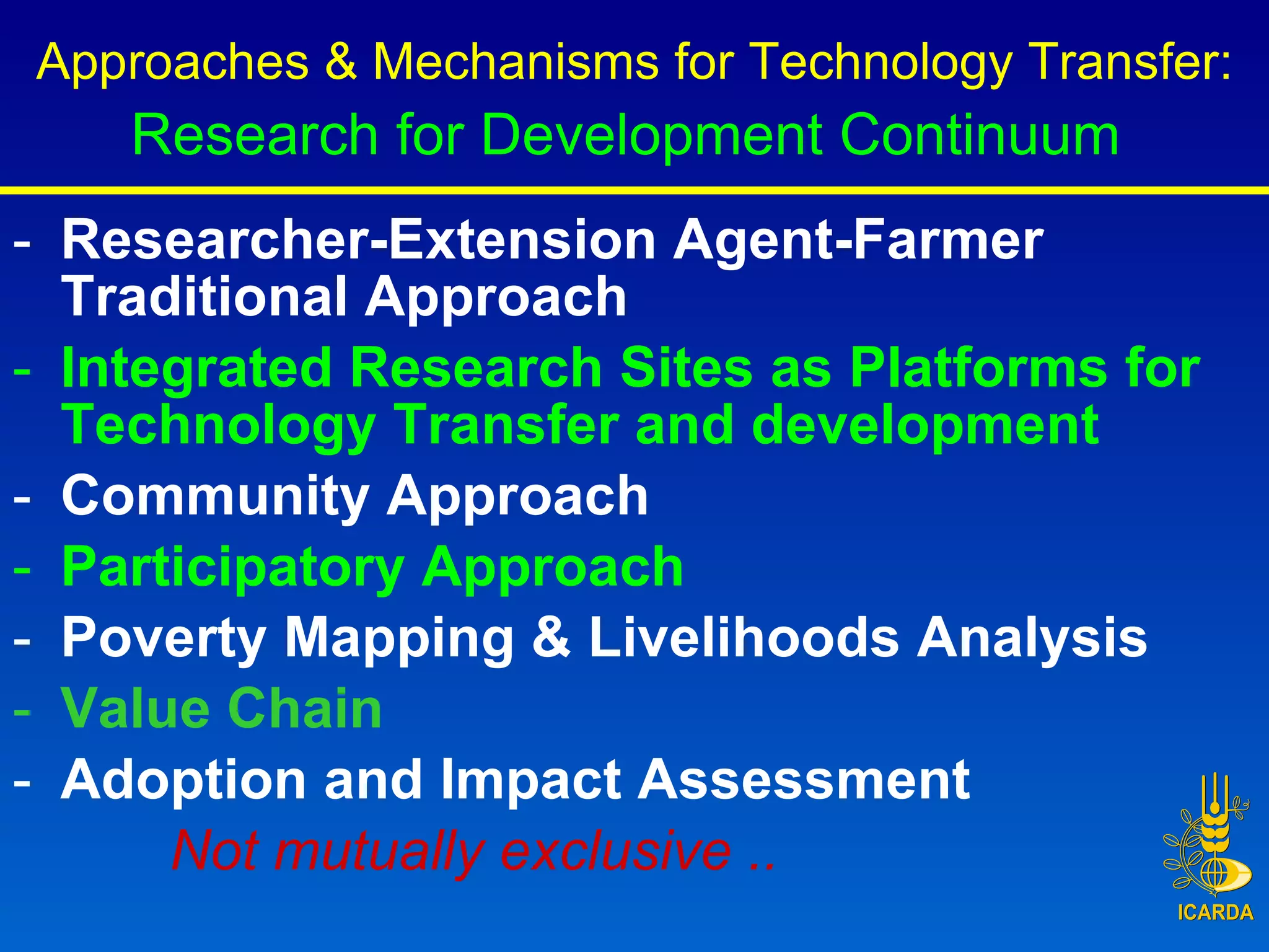 Researcher-Extension Agent-Farmer Traditional Approach Integrated Research Sites as Platforms for Technology Transfer and development Community Approach Participatory Approach   Poverty Mapping & Livelihoods Analysis Value Chain Adoption and Impact Assessment  Not mutually exclusive ..   Approaches & Mechanisms for Technology Transfer: Research for Development Continuum   
