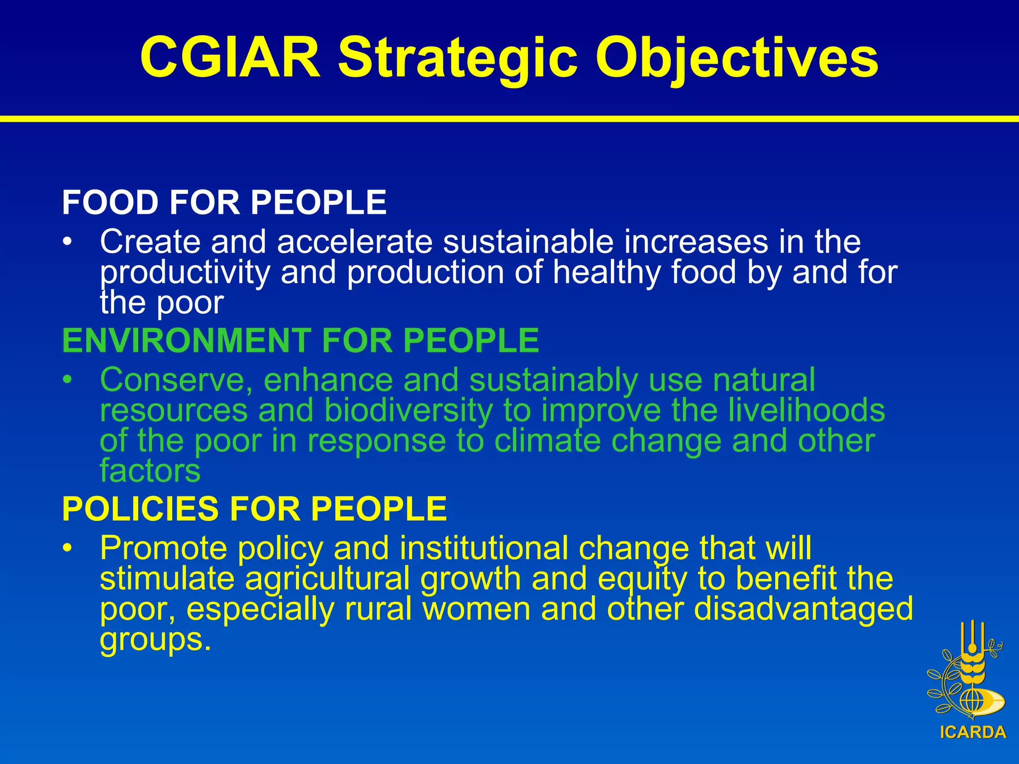 CGIAR Strategic Objectives FOOD FOR PEOPLE Create and accelerate sustainable increases in the productivity and production of healthy food by and for the poor ENVIRONMENT FOR PEOPLE Conserve, enhance and sustainably use natural resources and biodiversity to improve the livelihoods of the poor in response to climate change and other factors POLICIES FOR PEOPLE Promote policy and institutional change that will stimulate agricultural growth and equity to benefit the poor, especially rural women and other disadvantaged groups. 