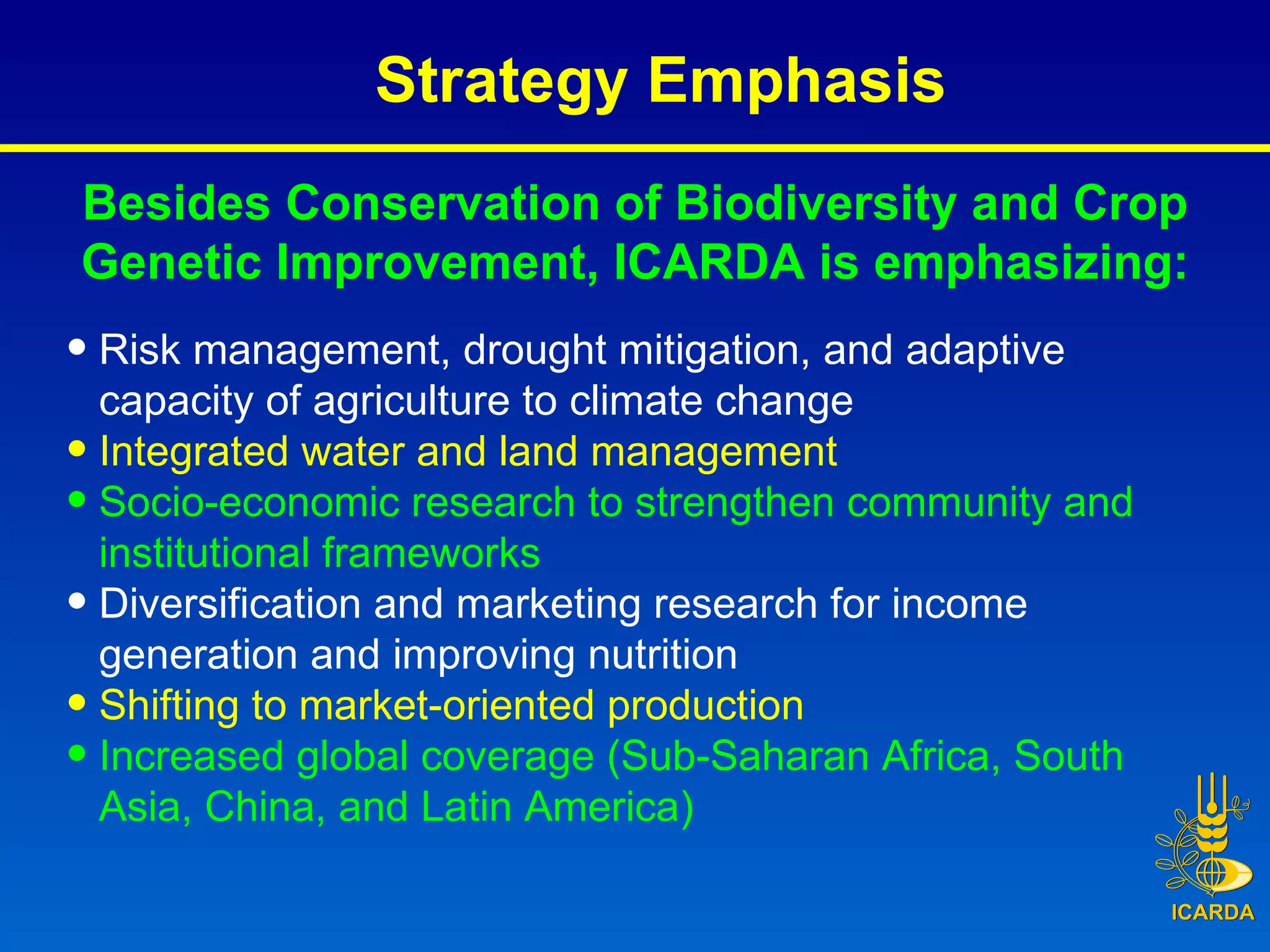 Besides Conservation of Biodiversity and Crop Genetic Improvement, ICARDA is emphasizing: Risk management, drought mitigation, and adaptive capacity of agriculture to climate change Integrated water and land management Socio-economic research to strengthen community and institutional frameworks Diversification and marketing research for income generation and improving nutrition Shifting to market-oriented production  Increased global coverage (Sub-Saharan Africa, South Asia, China, and Latin America) Strategy Emphasis  