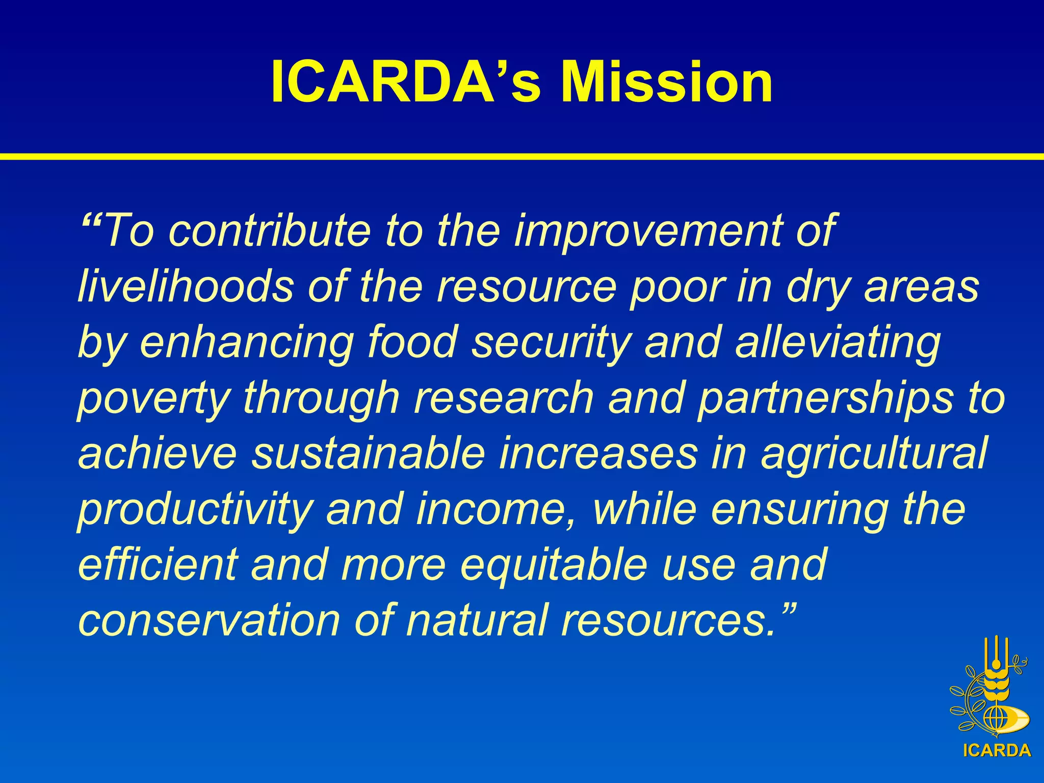 ICARDA’s Mission “ To contribute to the improvement of livelihoods of the resource poor in dry areas by enhancing food security and alleviating poverty through research and partnerships to achieve sustainable increases in agricultural productivity and income, while ensuring the efficient and more equitable use and conservation of natural resources.” 