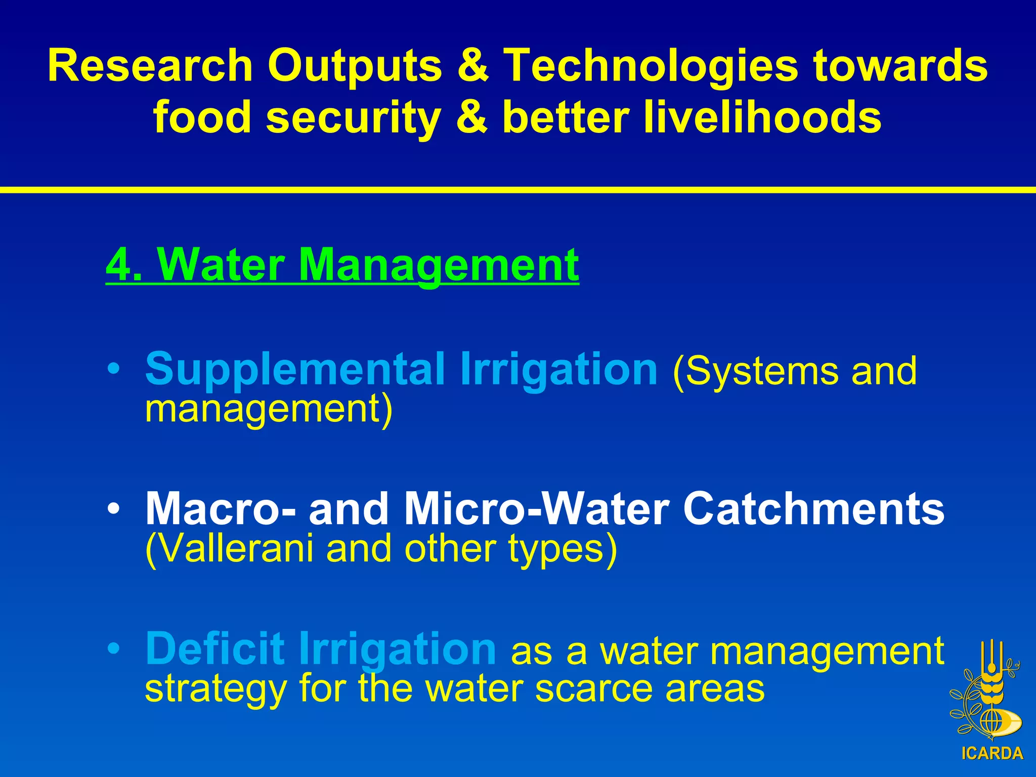 Research Outputs & Technologies towards food security & better livelihoods 4. Water Management Supplemental Irrigation  (Systems and management) Macro- and Micro-Water Catchments  (Vallerani and other types) Deficit Irrigation  as   a water management strategy for the water scarce areas 