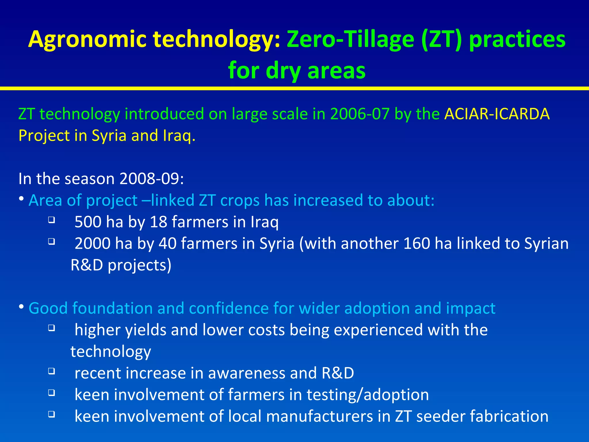 Agronomic technology:  Zero-Tillage (ZT) practices for dry areas ZT technology introduced on large scale in 2006-07 by the  ACIAR-ICARDA Project in Syria and Iraq.  In the season 2008-09: Area of project –linked ZT crops has increased to about: 500 ha by 18 farmers in Iraq 2000 ha by 40 farmers in Syria (with another 160 ha linked to Syrian R&D projects)  Good foundation and confidence for wider adoption and impact higher yields and lower costs being experienced with the technology recent increase in awareness and R&D keen involvement of farmers in testing/adoption keen involvement of local manufacturers in ZT seeder fabrication 