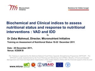 Biochemical and Clinical indices to assess
nutritional status and response to nutritional
interventions : VAD and IDD
                                                      By

Dr Zeba Mahmud, Director, Micronutrient Initiative
Training on Assessment of Nutritional Status 18-22 December 2011

Date : 20 December 2011,
Venue: ICDDR’B

  The Training is organized by the National National Food Policy Capacity Strengthening Programme (NFPCSP) . The
   NFPCSP is jointly implemented by the Food Planning and Monitoring Unit (FPMU), Ministry of Food and Disaster
Management and Food and Agriculture Organization of the United Nations (FAO) with the financial support of the EU and
                                                        USAID.


   www.micronutrient.org
 