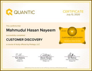 This confirms that
successfully completed
a course of study offered by Pedago, LLC
Authenticity of this document can be verified by contacting certificates@quantic.edu
CERTIFICATE
Mahmudul Hasan Nayeem
CUSTOMER DISCOVERY
July 13, 2020
 