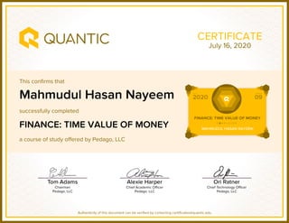 This confirms that
successfully completed
a course of study offered by Pedago, LLC
Authenticity of this document can be verified by contacting certificates@quantic.edu
CERTIFICATE
Mahmudul Hasan Nayeem
FINANCE: TIME VALUE OF MONEY
July 16, 2020
 