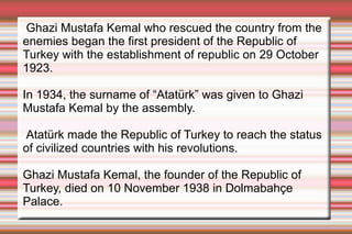 Ghazi Mustafa Kemal who rescued the country from the
enemies began the first president of the Republic of
Turkey with the establishment of republic on 29 October
1923.
In 1934, the surname of “Atatürk” was given to Ghazi
Mustafa Kemal by the assembly.
Atatürk made the Republic of Turkey to reach the status
of civilized countries with his revolutions.
Ghazi Mustafa Kemal, the founder of the Republic of
Turkey, died on 10 November 1938 in Dolmabahçe
Palace.

 