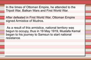 In the times of Ottoman Empire, he attended to the
Tripoli War, Balkan Wars and First World War.
After defeated in First World War, Ottoman Empire
signed Armistice of Mudros.
As a result of this armistice, national territory was
begun to occupy, thus in 19 May 1919, Mustafa Kemal
began to his journey to Samsun to start national
resistance.

 