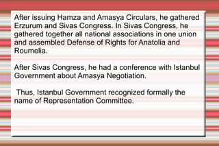 After issuing Hamza and Amasya Circulars, he gathered
Erzurum and Sivas Congress. In Sivas Congress, he
gathered together all national associations in one union
and assembled Defense of Rights for Anatolia and
Roumelia.
After Sivas Congress, he had a conference with Istanbul
Government about Amasya Negotiation.
Thus, Istanbul Government recognized formally the
name of Representation Committee.

 