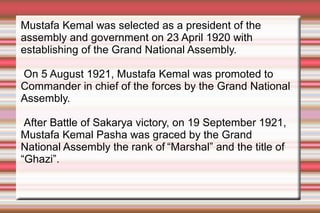 Mustafa Kemal was selected as a president of the
assembly and government on 23 April 1920 with
establishing of the Grand National Assembly.
On 5 August 1921, Mustafa Kemal was promoted to
Commander in chief of the forces by the Grand National
Assembly.
After Battle of Sakarya victory, on 19 September 1921,
Mustafa Kemal Pasha was graced by the Grand
National Assembly the rank of “Marshal” and the title of
“Ghazi”.

 