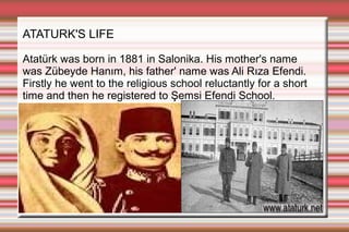 ATATURK'S LIFE
Atatürk was born in 1881 in Salonika. His mother's name
was Zübeyde Hanım, his father' name was Ali Rıza Efendi.
Firstly he went to the religious school reluctantly for a short
time and then he registered to Şemsi Efendi School.

 