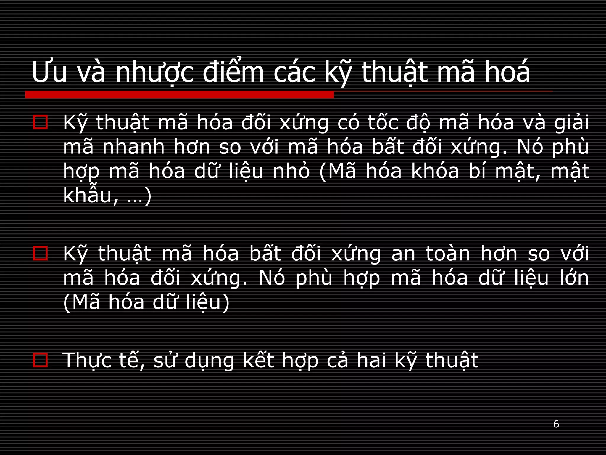 Ưu và nhược điểm các kỹ thuật mã hoá
6
 Kỹ thuật mã hóa đối xứng có tốc độ mã hóa và giải
mã nhanh hơn so với mã hóa bất đối xứng. Nó phù
hợp mã hóa dữ liệu nhỏ (Mã hóa khóa bí mật, mật
khẫu, …)
 Kỹ thuật mã hóa bất đối xứng an toàn hơn so với
mã hóa đối xứng. Nó phù hợp mã hóa dữ liệu lớn
(Mã hóa dữ liệu)
 Thực tế, sử dụng kết hợp cả hai kỹ thuật
 