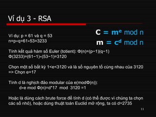 Ví dụ 3 - RSA
11
C = me mod n
m = cd mod n
Ví dụ: p = 61 và q = 53
n=p∗q=61∗53=3233
Tính kết quả hàm số Euler (totient): Φ(n)=(p−1)(q−1)
Φ(3233)=(61−1)∗(53−1)=3120
Chọn một số bất kỳ 1<e<3120 và là số nguyên tố cùng nhau của 3120
=> Chọn e=17
Tính d là nghịch đảo modular của e(modΦ(n)):
d∗e mod Φ(n)=d*17 mod 3120 =1
Hoặc là dùng cách brute force để tính d (có thể được vì chúng ta chọn
các số nhỏ), hoặc dùng thuật toán Euclid mở rộng, ta có d=2735
 
