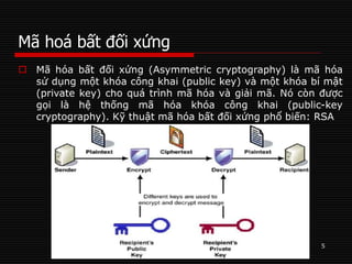 Mã hoá bất đối xứng
5
 Mã hóa bất đối xứng (Asymmetric cryptography) là mã hóa
sử dụng một khóa công khai (public key) và một khóa bí mật
(private key) cho quá trình mã hóa và giải mã. Nó còn được
gọi là hệ thống mã hóa khóa công khai (public-key
cryptography). Kỹ thuật mã hóa bất đối xứng phổ biến: RSA
 