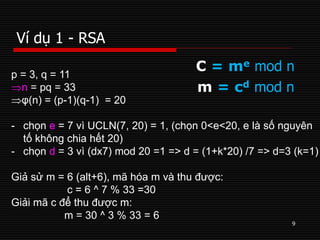Ví dụ 1 - RSA
9
C = me mod n
m = cd mod n
p = 3, q = 11
n = pq = 33
φ(n) = (p-1)(q-1) = 20
- chọn e = 7 vì UCLN(7, 20) = 1, (chọn 0<e<20, e là số nguyên
tố không chia hết 20)
- chọn d = 3 vì (dx7) mod 20 =1 => d = (1+k*20) /7 => d=3 (k=1)
Giả sử m = 6 (alt+6), mã hóa m và thu được:
c = 6 ^ 7 % 33 =30
Giải mã c để thu được m:
m = 30 ^ 3 % 33 = 6
 