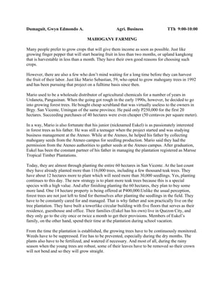 Dumaguit, Gwyn Edmondo A.                            Agri. Business                 TTh 9:00-10:00

                                    MAHOGANY FARMING

Many people prefer to grow crops that will give them income as soon as possible. Just like
growing finger pepper that will start bearing fruit in less than two months, or upland kangkong
that is harvestable in less than a month. They have their own good reasons for choosing such
crops.

However, there are also a few who don’t mind waiting for a long time before they can harvest
the fruit of their labor. Just like Mario Sebastian, 59, who opted to grow mahogany trees in 1992
and has been pursuing that project on a fulltime basis since then.

Mario used to be a wholesale distributor of agricultural chemicals for a number of years in
Urdaneta, Pangasinan. When the going got rough in the early 1990s, however, he decided to go
into growing forest trees. He bought cheap scrubland that was virtually useless to the owners in
Brgy. San Vicente, Umingan of the same province. He paid only P250,000 for the first 20
hectares. Succeeding purchases of 40 hectares were even cheaper (50 centavos per square meter).

In a way, Mario is also fortunate that his junior (nicknamed Eukel) is as passionately interested
in forest trees as his father. He was still a teenager when the project started and was studying
business management at the Ateneo. While at the Ateneo, he helped his father by collecting
mahogany seeds from the Ateneo campus for seedling production. Mario said they had the
permission from the Ateneo authorities to gather seeds at the Ateneo campus. After graduation,
Eukel has been the constant partner of his father in managing the plantation registered as Marsse
Tropical Timber Plantations.

Today, they are almost through planting the entire 60 hectares in San Vicente. At the last count
they have already planted more than 116,000 trees, including a few thousand teak trees. They
have about 12 hectares more to plant which will need more than 30,000 seedlings. Yes, planting
continues to this day. The new strategy is to plant more teak trees because this is a special
species with a high value. And after finishing planting the 60 hectares, they plan to buy some
more land. One 14 hectare property is being offered at P400,000.Unlike the usual perception,
forest trees are not just left to fend for themselves after planting the seedlings in the field. They
have to be constantly cared for and managed. That is why father and son practically live on the
tree plantation. They have built a towerlike circular building with five floors that serves as their
residence, guesthouse and office. Their families (Eukel has his own) live in Quezon City, and
they only go to the city once or twice a month to get their provisions. Members of Eukel’s
family, on the other hand, spend their time at the plantation during school vacation.

From the time the plantation is established, the growing trees have to be continuously monitored.
Weeds have to be suppressed. Fire has to be prevented, especially during the dry months. The
plants also have to be fertilized, and watered if necessary. And most of all, during the rainy
season when the young trees are robust, some of their leaves have to be removed so their crown
will not bend and so they will grow straight.
 