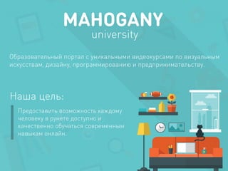 MAHOGANY 
university 
Образовательный портал с уникальными видеокурсами по визуальным 
искусствам, дизайну, программированию и предпринимательству. 
Наша цель: 
Предоставить возможность каждому 
человеку в рунете доступно и 
качественно обучаться современным 
навыкам онлайн. 
 