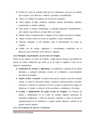  Realizar las copias de respaldo (back-up) de la información y procesos de cómputo 
que se realizan en la Dirección, conforme a parámetros preestablecidos. 
 Marcar y/o señalizar los productos de los procesos ejecutados. 
 Llevar registros de fallas, problemas, soluciones, acciones desarrolladas, respaldos, 
recuperaciones y trabajos realizados. 
 Velar porque el sistema computarizado se mantenga funcionando apropiadamente y 
estar vigilante para detectar y corregir fallas en el mismo. 
 Realizar labores de mantenimiento y limpieza de los equipos del centro de cómputo. 
 Aplicar en forma estricta las normas de seguridad y control establecidas. 
 Mantener informado al jefe inmediato sobre el funcionamiento del centro de 
cómputo. 
 Cumplir con las normas, reglamentos y procedimientos establecidos por la 
Dirección para el desarrollo de las funciones asignadas. 
2.6.2. Principales departamentos de un Centro de Cómputo 
Dentro de una empresa, el Centro de Cómputo cumple diversas funciones que justifican los 
puestos de trabajo establecidos que existen en él, las cuales se engloban a través de los 
siguientes departamentos: 
 Explotación de sistemas o aplicaciones. La explotación u operación de un sistema 
informático o aplicación informática consiste en la utilización y aprovechamiento 
del sistema desarrollado. 
 Soporte técnico a usuarios. El soporte tanto para los usuarios como para el propio 
sistema, se ocupa de seleccionar, instalar y mantener el sistema operativo adecuado, 
del diseño y control de la estructura de la base de datos, la gestión de los equipos de 
teleproceso, el estudio y evaluación de las necesidades y rendimientos del sistema. 
 Gestión y administración del propio Centro de Cómputo. Las funciones de 
gestión y administración de un Centro de cómputo engloban operaciones de 
supervisión, planificación y control de proyectos, seguridad y control de proyectos, 
seguridad general de las instalaciones y equipos, gestión financiera y gestión de los 
propios recursos humanos. 
2.6.3. De scripción de pue s tos o funcione s 
CINDY CASTILLO ESCOBAR 
 